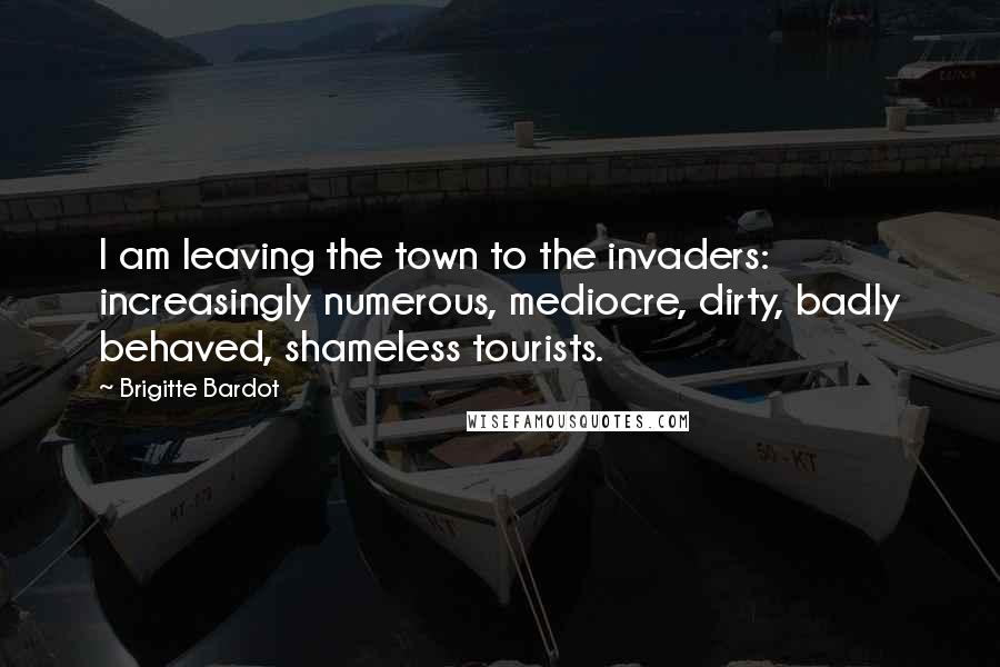 Brigitte Bardot Quotes: I am leaving the town to the invaders: increasingly numerous, mediocre, dirty, badly behaved, shameless tourists.