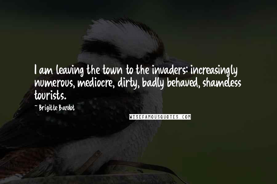 Brigitte Bardot Quotes: I am leaving the town to the invaders: increasingly numerous, mediocre, dirty, badly behaved, shameless tourists.