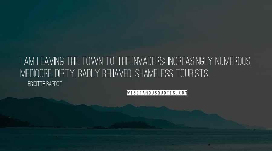 Brigitte Bardot Quotes: I am leaving the town to the invaders: increasingly numerous, mediocre, dirty, badly behaved, shameless tourists.