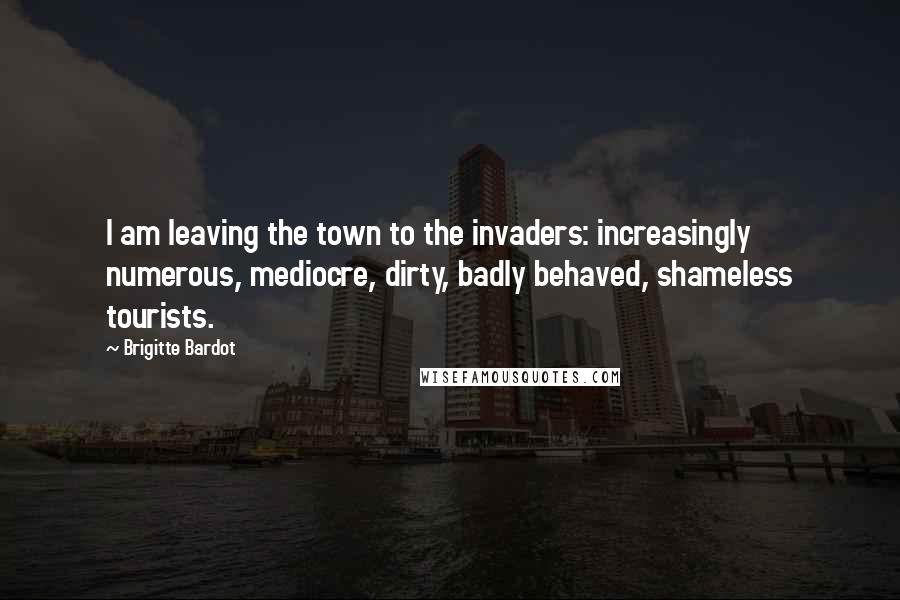 Brigitte Bardot Quotes: I am leaving the town to the invaders: increasingly numerous, mediocre, dirty, badly behaved, shameless tourists.