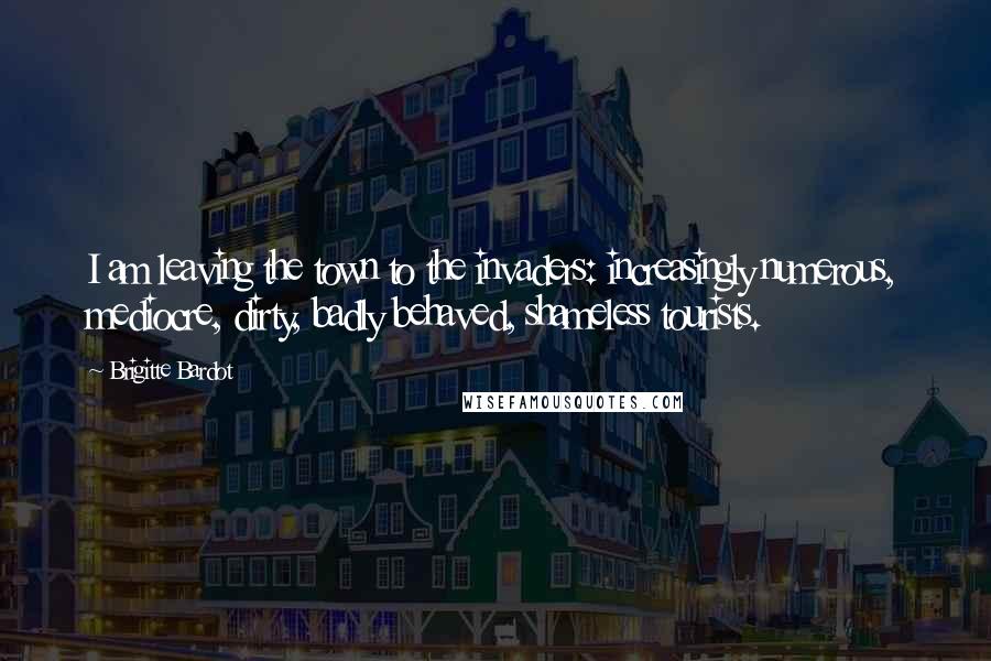 Brigitte Bardot Quotes: I am leaving the town to the invaders: increasingly numerous, mediocre, dirty, badly behaved, shameless tourists.