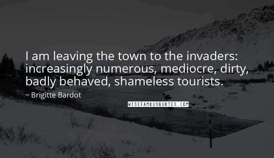 Brigitte Bardot Quotes: I am leaving the town to the invaders: increasingly numerous, mediocre, dirty, badly behaved, shameless tourists.