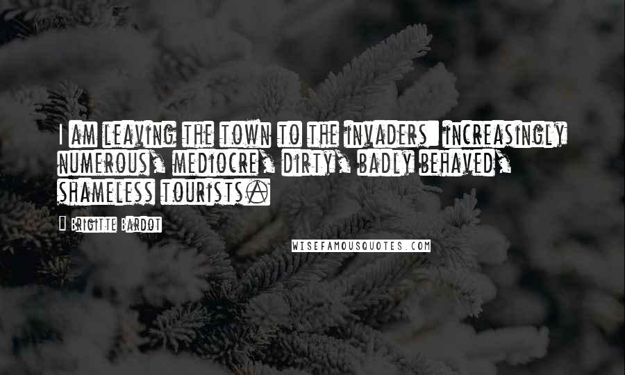 Brigitte Bardot Quotes: I am leaving the town to the invaders: increasingly numerous, mediocre, dirty, badly behaved, shameless tourists.