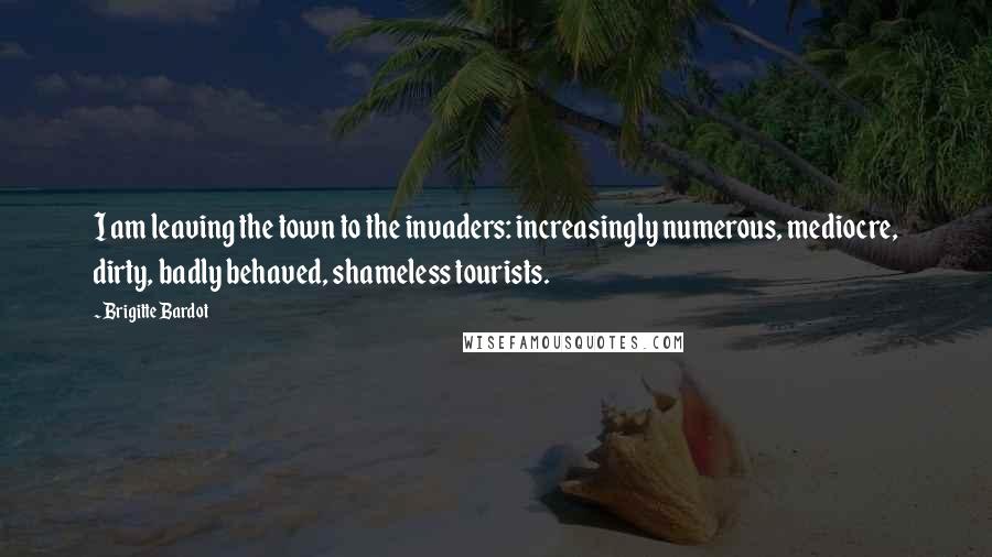 Brigitte Bardot Quotes: I am leaving the town to the invaders: increasingly numerous, mediocre, dirty, badly behaved, shameless tourists.