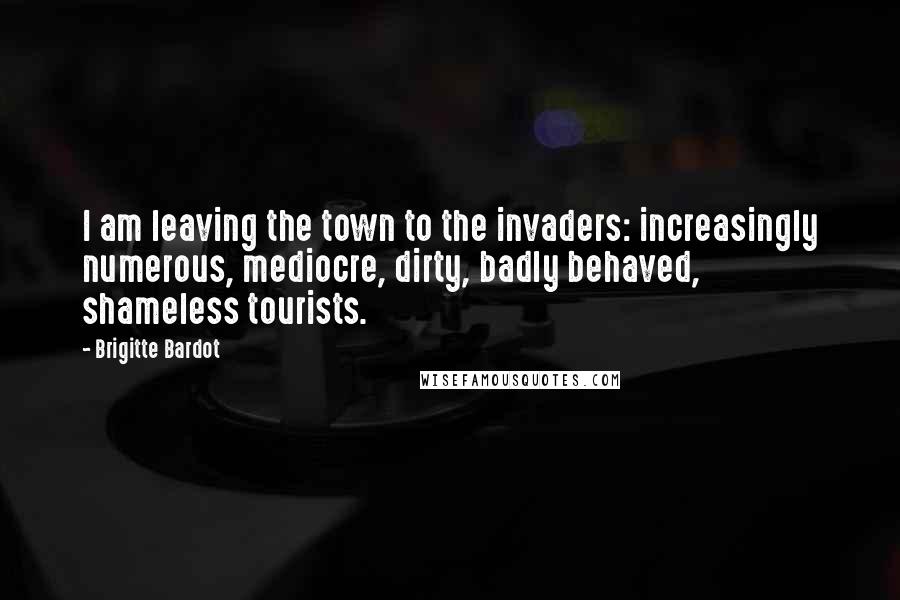 Brigitte Bardot Quotes: I am leaving the town to the invaders: increasingly numerous, mediocre, dirty, badly behaved, shameless tourists.