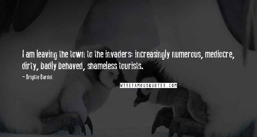 Brigitte Bardot Quotes: I am leaving the town to the invaders: increasingly numerous, mediocre, dirty, badly behaved, shameless tourists.