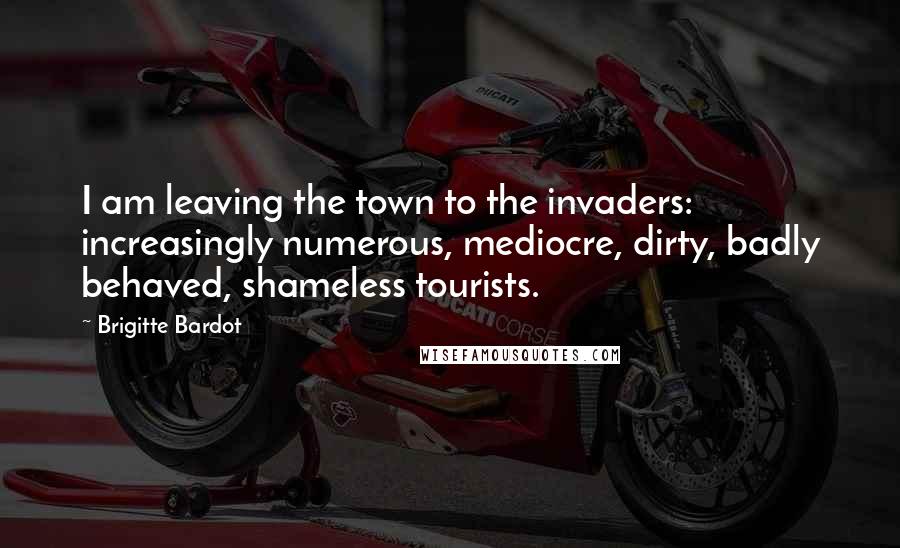 Brigitte Bardot Quotes: I am leaving the town to the invaders: increasingly numerous, mediocre, dirty, badly behaved, shameless tourists.