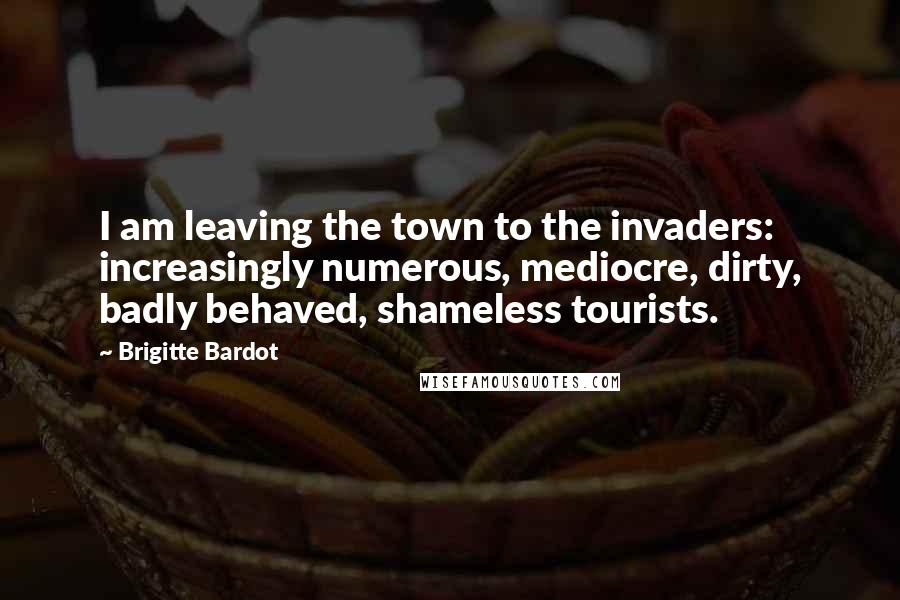 Brigitte Bardot Quotes: I am leaving the town to the invaders: increasingly numerous, mediocre, dirty, badly behaved, shameless tourists.