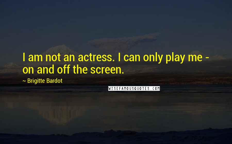 Brigitte Bardot Quotes: I am not an actress. I can only play me - on and off the screen.