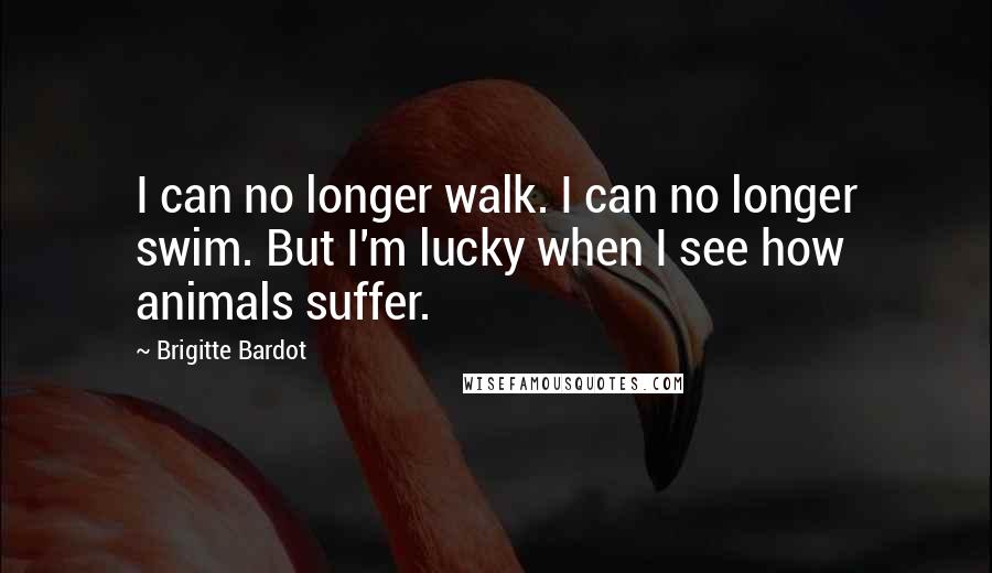 Brigitte Bardot Quotes: I can no longer walk. I can no longer swim. But I'm lucky when I see how animals suffer.