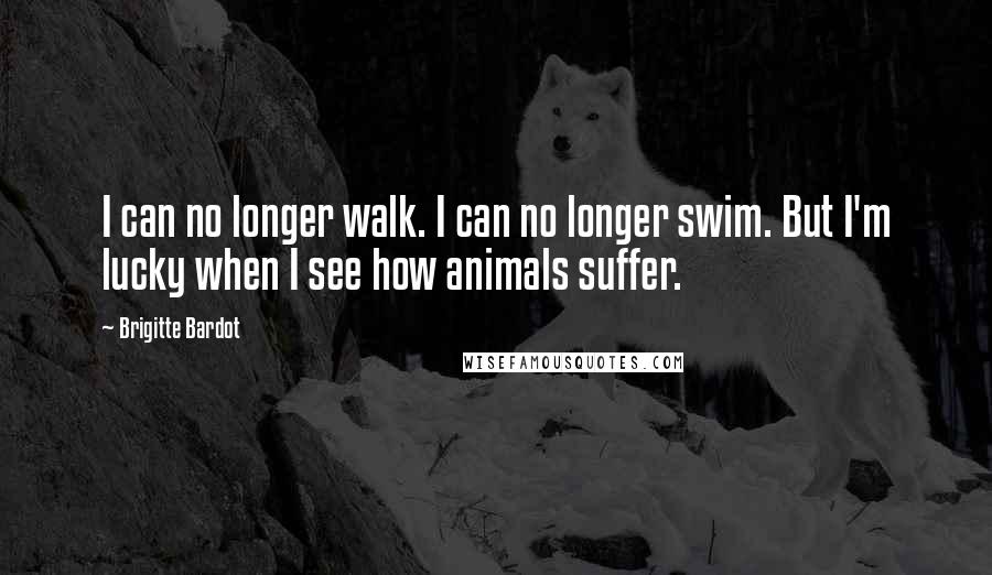 Brigitte Bardot Quotes: I can no longer walk. I can no longer swim. But I'm lucky when I see how animals suffer.