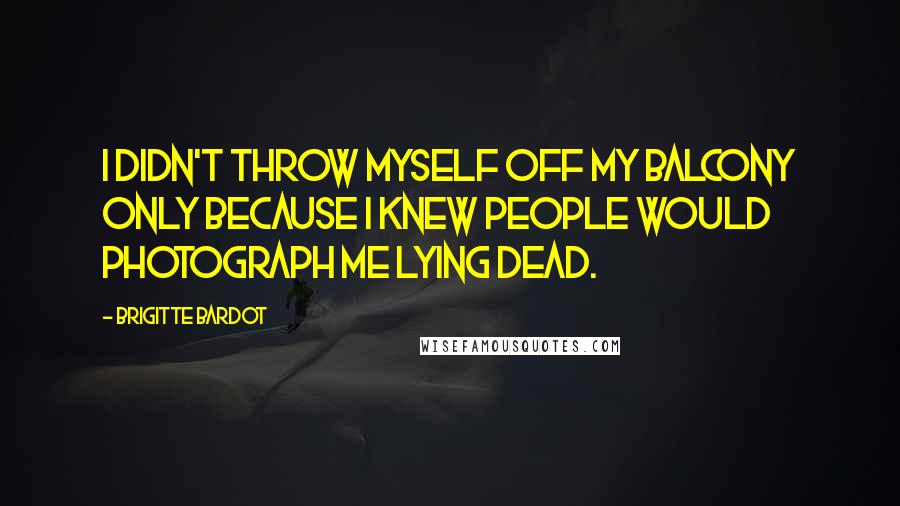 Brigitte Bardot Quotes: I didn't throw myself off my balcony only because I knew people would photograph me lying dead.