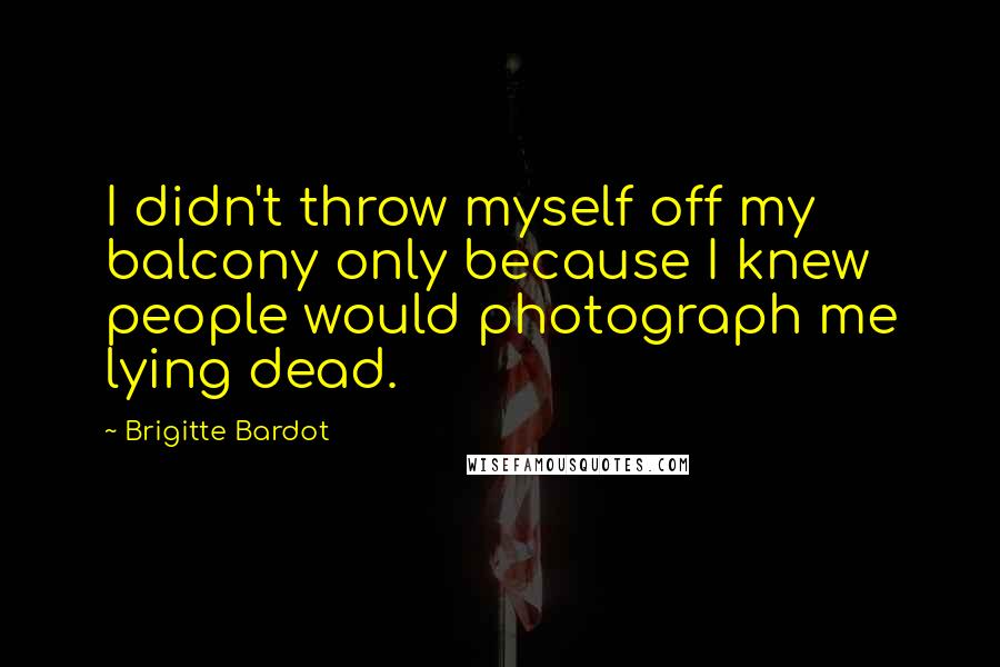 Brigitte Bardot Quotes: I didn't throw myself off my balcony only because I knew people would photograph me lying dead.