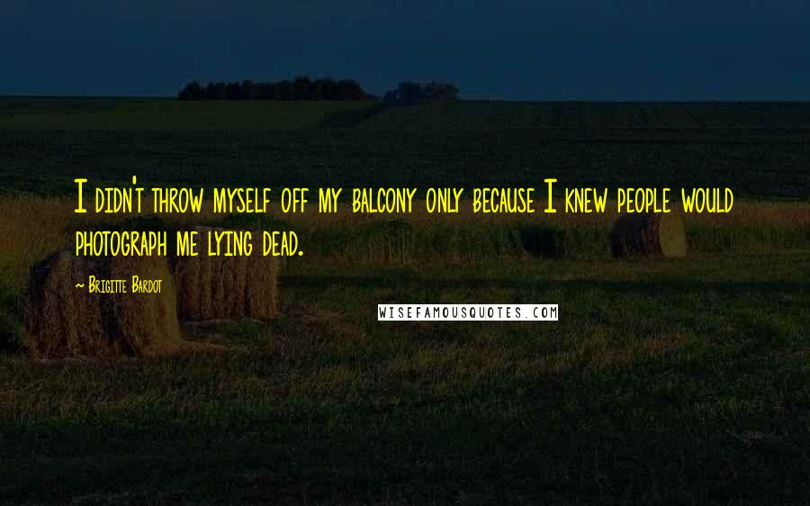 Brigitte Bardot Quotes: I didn't throw myself off my balcony only because I knew people would photograph me lying dead.