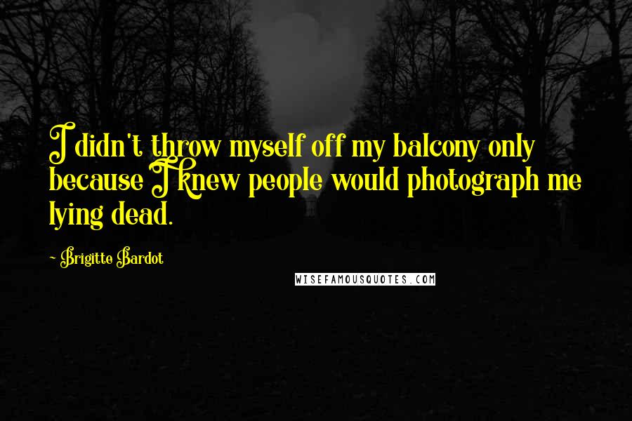 Brigitte Bardot Quotes: I didn't throw myself off my balcony only because I knew people would photograph me lying dead.
