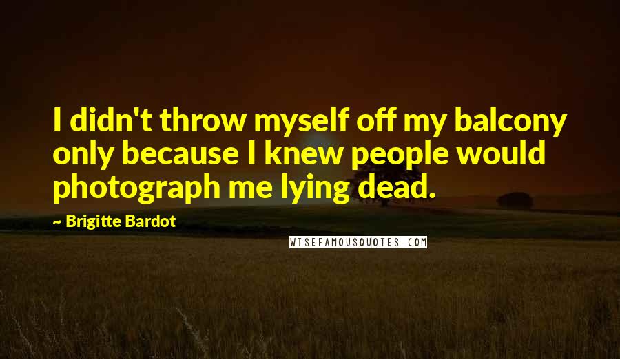 Brigitte Bardot Quotes: I didn't throw myself off my balcony only because I knew people would photograph me lying dead.