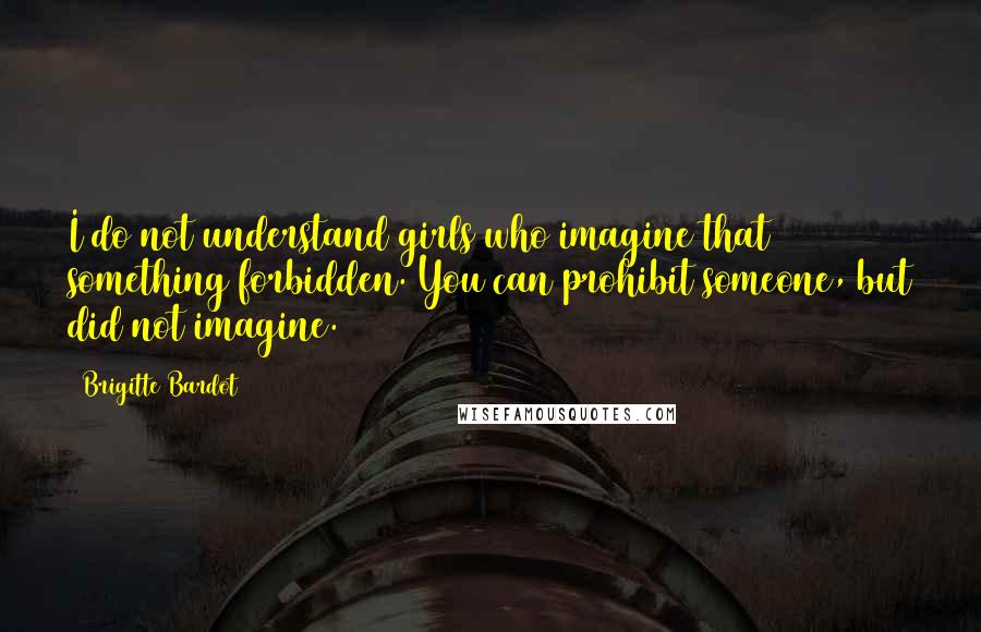 Brigitte Bardot Quotes: I do not understand girls who imagine that something forbidden. You can prohibit someone, but did not imagine.