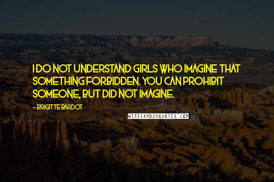 Brigitte Bardot Quotes: I do not understand girls who imagine that something forbidden. You can prohibit someone, but did not imagine.