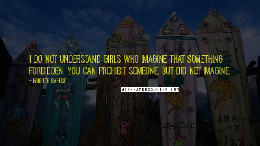 Brigitte Bardot Quotes: I do not understand girls who imagine that something forbidden. You can prohibit someone, but did not imagine.