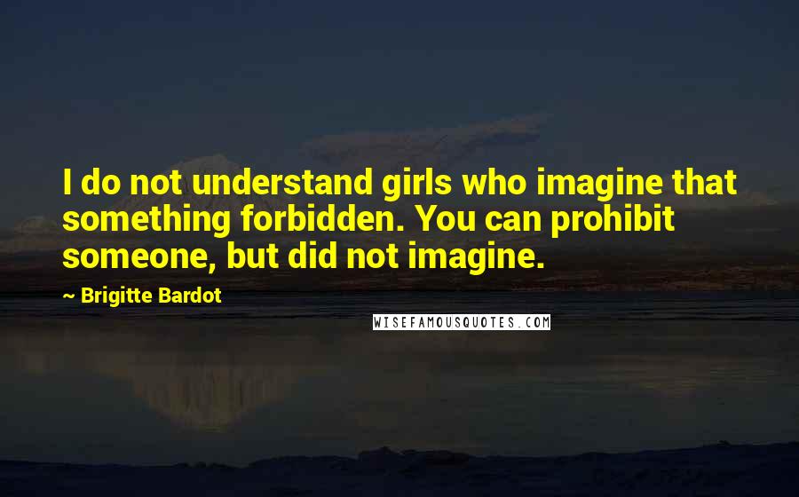 Brigitte Bardot Quotes: I do not understand girls who imagine that something forbidden. You can prohibit someone, but did not imagine.