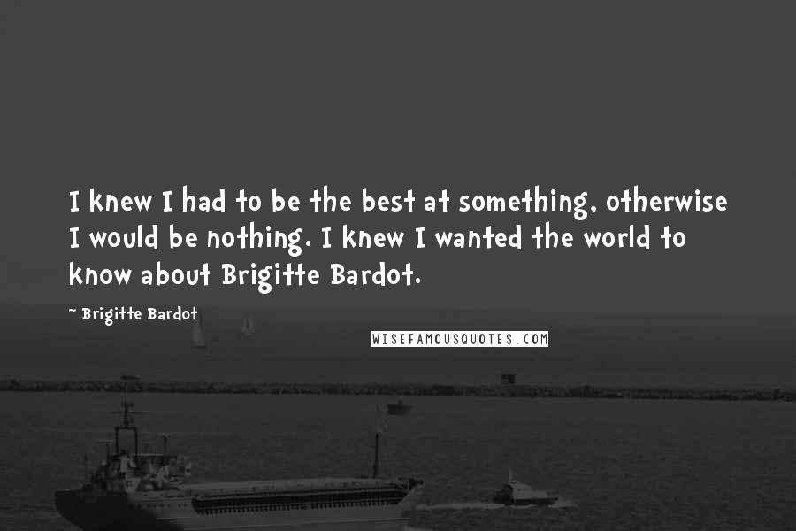 Brigitte Bardot Quotes: I knew I had to be the best at something, otherwise I would be nothing. I knew I wanted the world to know about Brigitte Bardot.