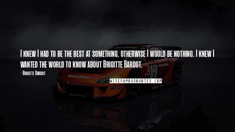 Brigitte Bardot Quotes: I knew I had to be the best at something, otherwise I would be nothing. I knew I wanted the world to know about Brigitte Bardot.