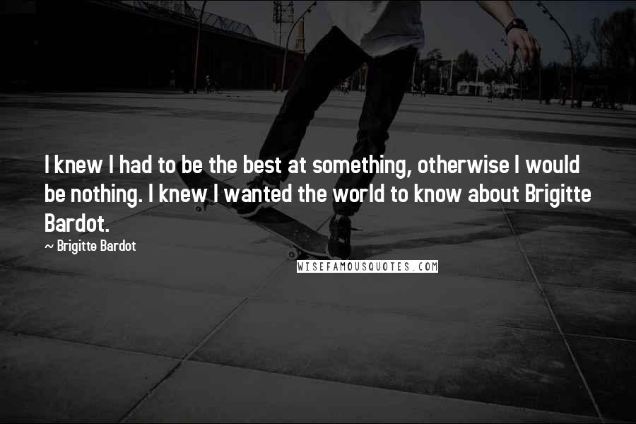 Brigitte Bardot Quotes: I knew I had to be the best at something, otherwise I would be nothing. I knew I wanted the world to know about Brigitte Bardot.