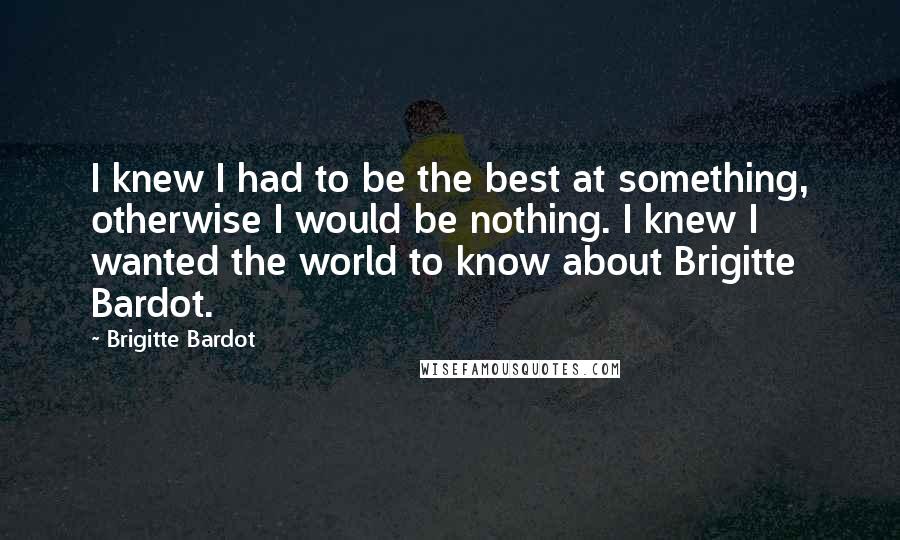 Brigitte Bardot Quotes: I knew I had to be the best at something, otherwise I would be nothing. I knew I wanted the world to know about Brigitte Bardot.