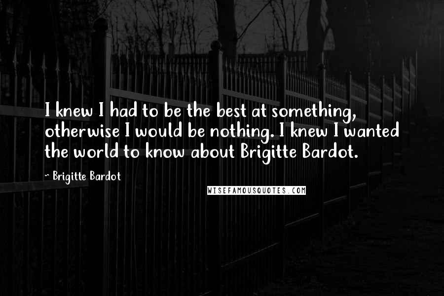 Brigitte Bardot Quotes: I knew I had to be the best at something, otherwise I would be nothing. I knew I wanted the world to know about Brigitte Bardot.