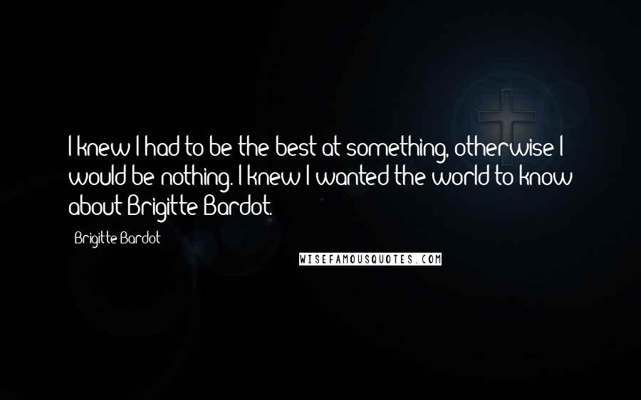 Brigitte Bardot Quotes: I knew I had to be the best at something, otherwise I would be nothing. I knew I wanted the world to know about Brigitte Bardot.