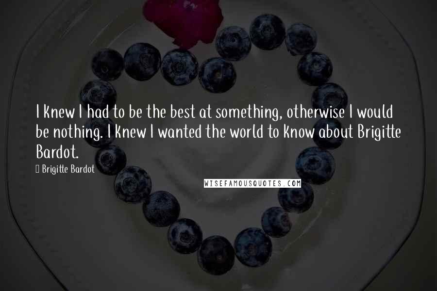 Brigitte Bardot Quotes: I knew I had to be the best at something, otherwise I would be nothing. I knew I wanted the world to know about Brigitte Bardot.