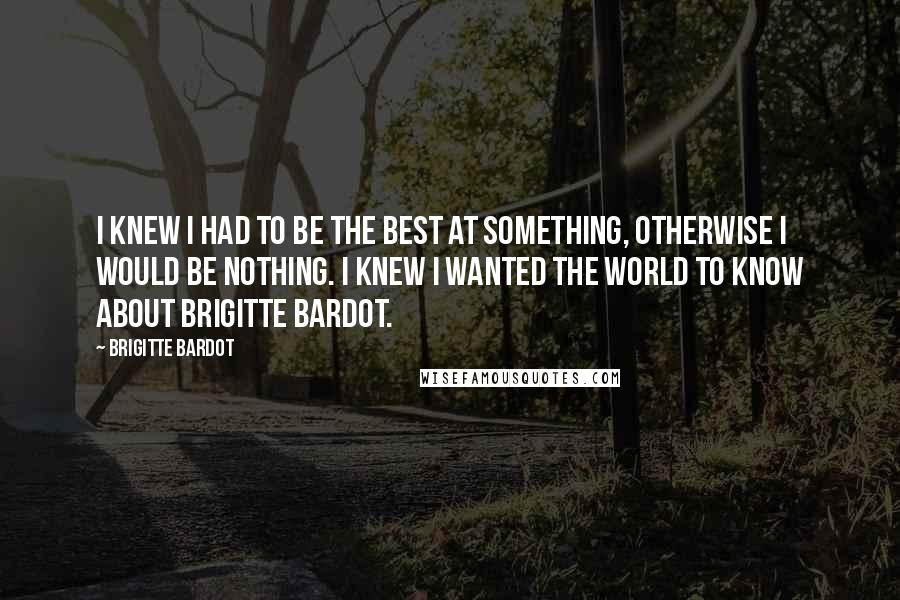 Brigitte Bardot Quotes: I knew I had to be the best at something, otherwise I would be nothing. I knew I wanted the world to know about Brigitte Bardot.