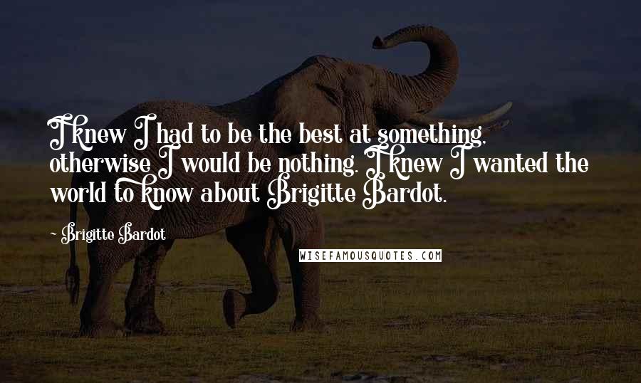 Brigitte Bardot Quotes: I knew I had to be the best at something, otherwise I would be nothing. I knew I wanted the world to know about Brigitte Bardot.