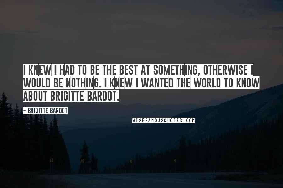 Brigitte Bardot Quotes: I knew I had to be the best at something, otherwise I would be nothing. I knew I wanted the world to know about Brigitte Bardot.