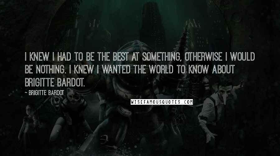 Brigitte Bardot Quotes: I knew I had to be the best at something, otherwise I would be nothing. I knew I wanted the world to know about Brigitte Bardot.