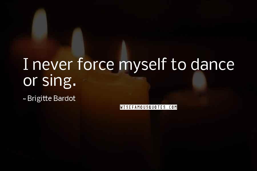 Brigitte Bardot Quotes: I never force myself to dance or sing.