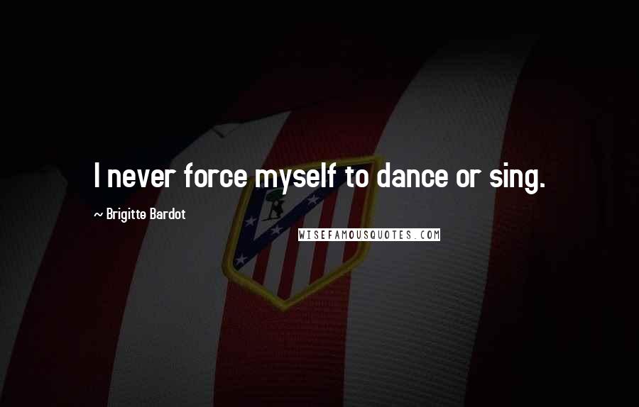 Brigitte Bardot Quotes: I never force myself to dance or sing.
