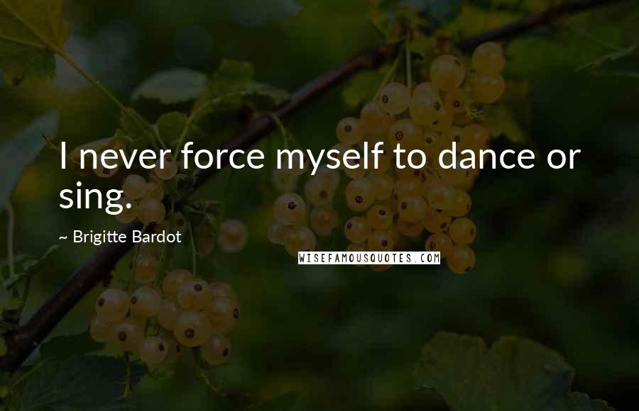 Brigitte Bardot Quotes: I never force myself to dance or sing.