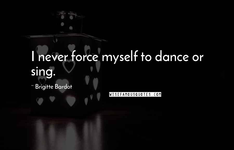 Brigitte Bardot Quotes: I never force myself to dance or sing.
