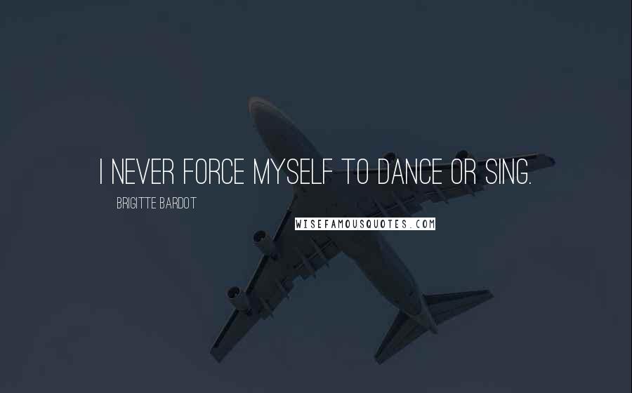 Brigitte Bardot Quotes: I never force myself to dance or sing.
