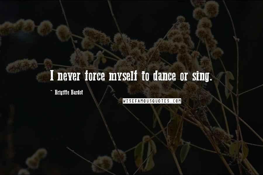 Brigitte Bardot Quotes: I never force myself to dance or sing.