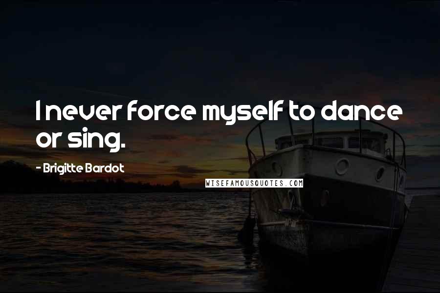 Brigitte Bardot Quotes: I never force myself to dance or sing.