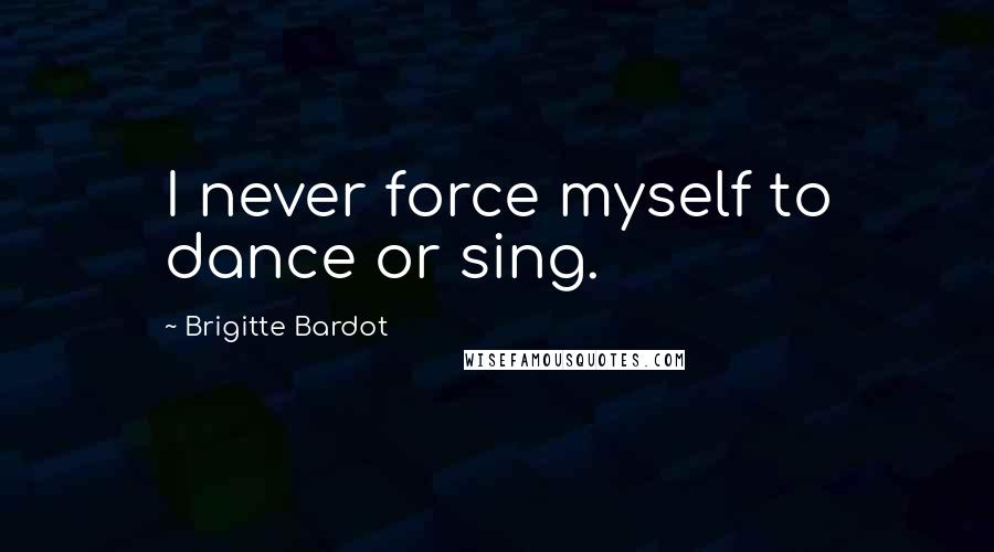 Brigitte Bardot Quotes: I never force myself to dance or sing.