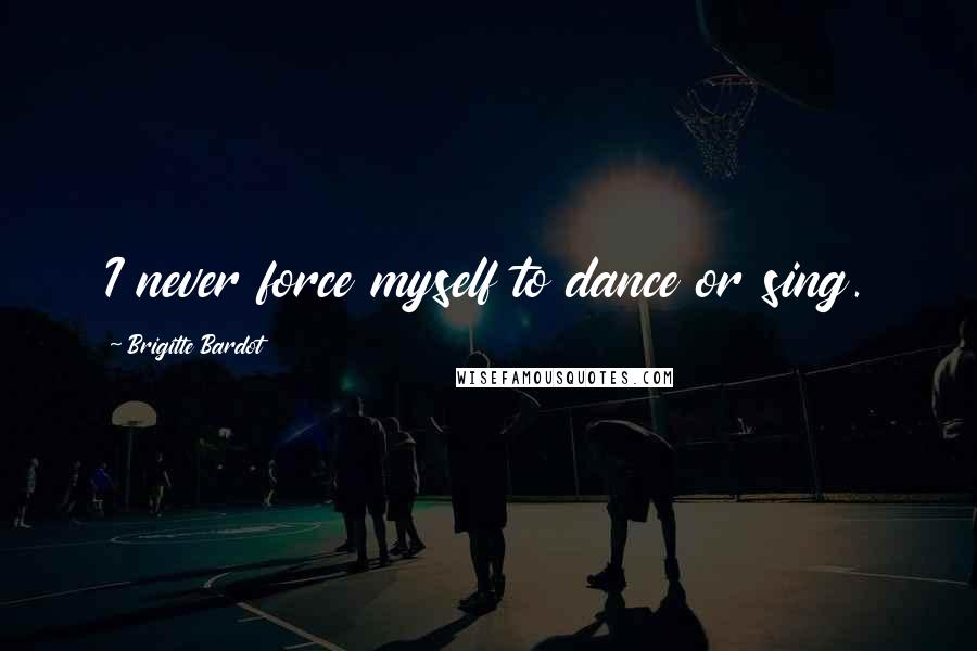 Brigitte Bardot Quotes: I never force myself to dance or sing.