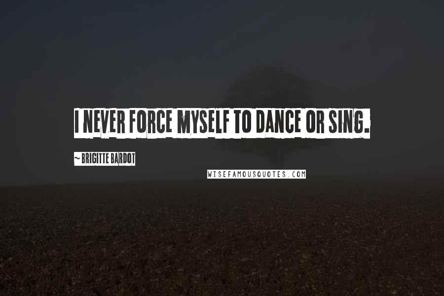 Brigitte Bardot Quotes: I never force myself to dance or sing.