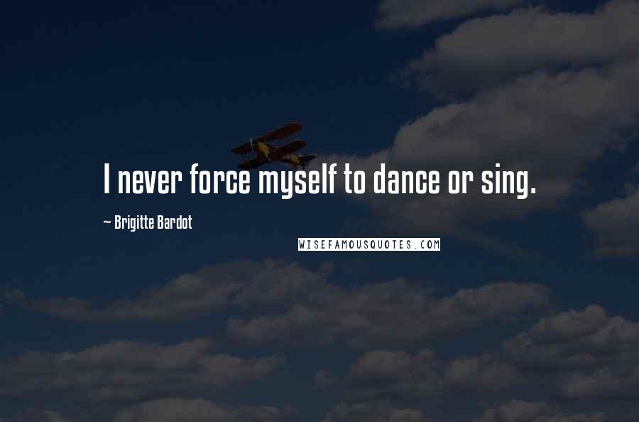 Brigitte Bardot Quotes: I never force myself to dance or sing.