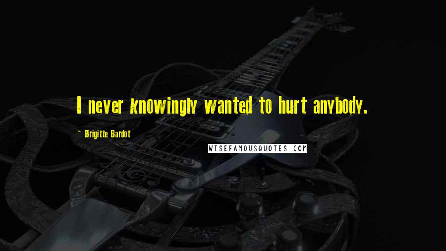 Brigitte Bardot Quotes: I never knowingly wanted to hurt anybody.