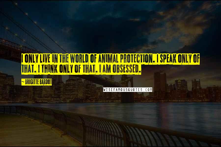 Brigitte Bardot Quotes: I only live in the world of animal protection. I speak only of that. I think only of that. I am obsessed.