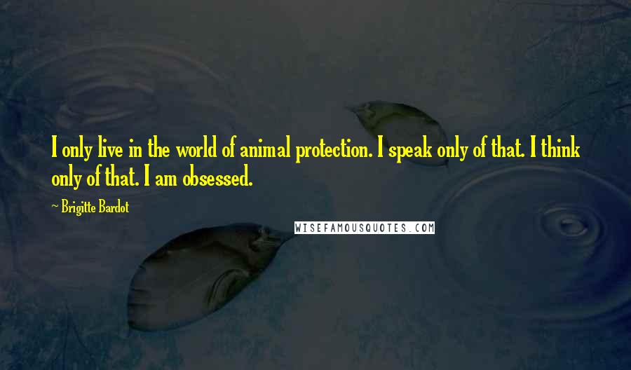 Brigitte Bardot Quotes: I only live in the world of animal protection. I speak only of that. I think only of that. I am obsessed.