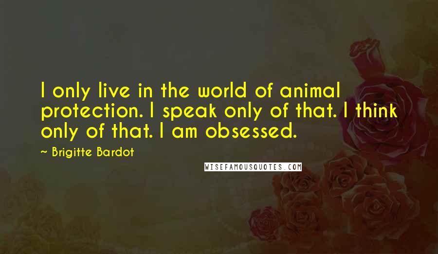 Brigitte Bardot Quotes: I only live in the world of animal protection. I speak only of that. I think only of that. I am obsessed.